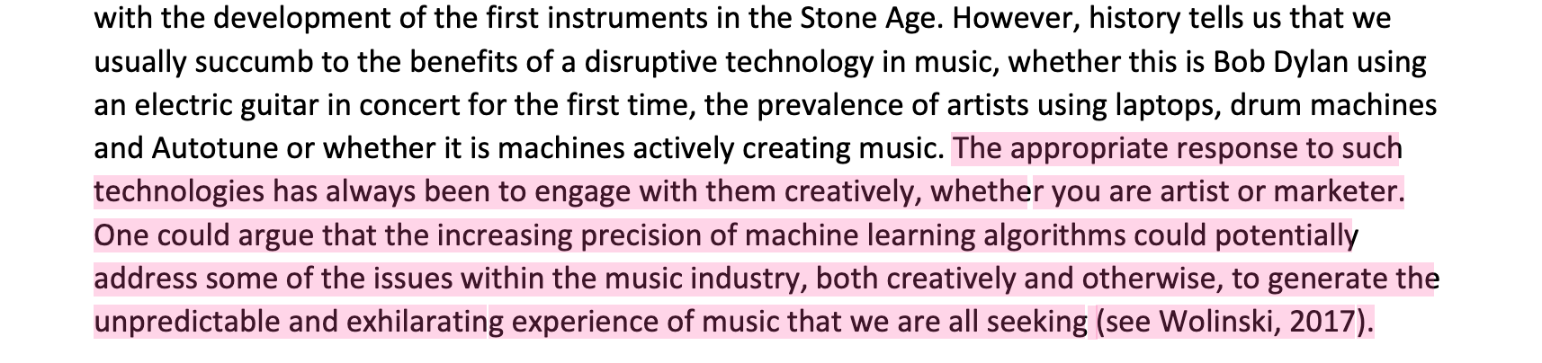 "The appropriate response to such technologies has always been to engage with them creatively, whether you are artist or marketer. One could argue that the increasing precision of machine learning algorithms could potentially address some of the issues within the music industry, both creatively and otherwise, to generate the unpredictable and exhilarating experience of music that we are all seeking (see Wolinski, 2017)."